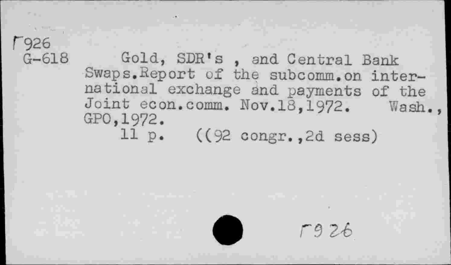 ﻿r926
G-618 Gold, SDR’s , and Central Bank Swaps.Report of the subcomm.on international exchange and payments of the Joint econ.comm. Nov.18,1972. Wash. GPO,1972.
11 P* ((92 congr.,2d sess)